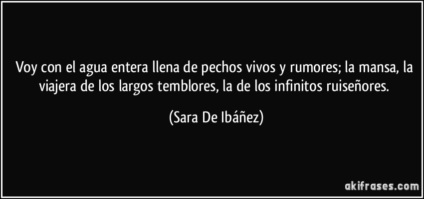 Voy con el agua entera llena de pechos vivos y rumores; la mansa, la viajera de los largos temblores, la de los infinitos ruiseñores. (Sara De Ibáñez)