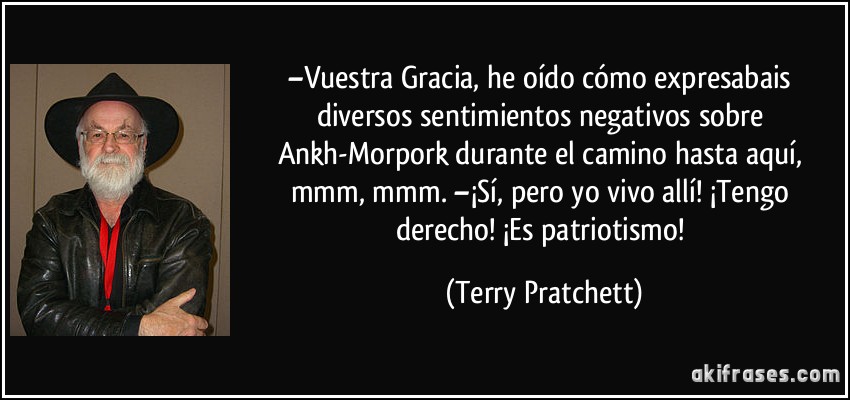 –Vuestra Gracia, he oído cómo expresabais diversos sentimientos negativos sobre Ankh-Morpork durante el camino hasta aquí, mmm, mmm. –¡Sí, pero yo vivo allí! ¡Tengo derecho! ¡Es patriotismo! (Terry Pratchett)
