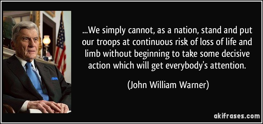 ...We simply cannot, as a nation, stand and put our troops at continuous risk of loss of life and limb without beginning to take some decisive action which will get everybody's attention. (John William Warner)