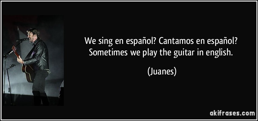 We sing en español? Cantamos en español? Sometimes we play the guitar in english. (Juanes)