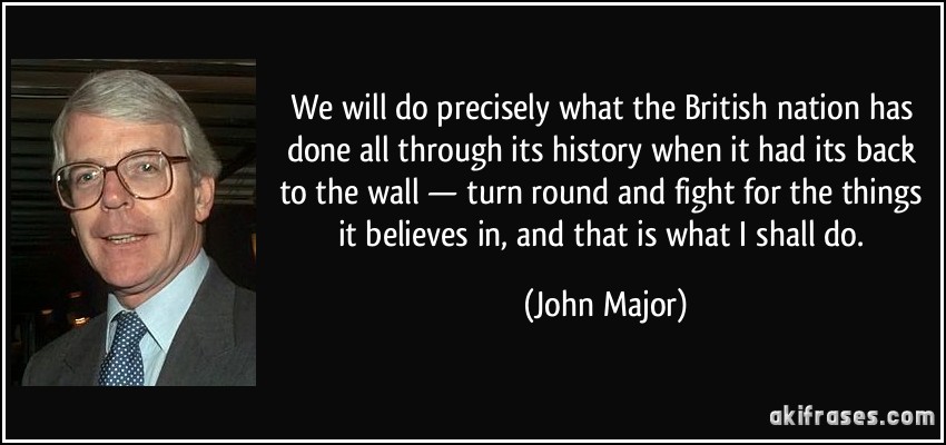 We will do precisely what the British nation has done all through its history when it had its back to the wall — turn round and fight for the things it believes in, and that is what I shall do. (John Major)