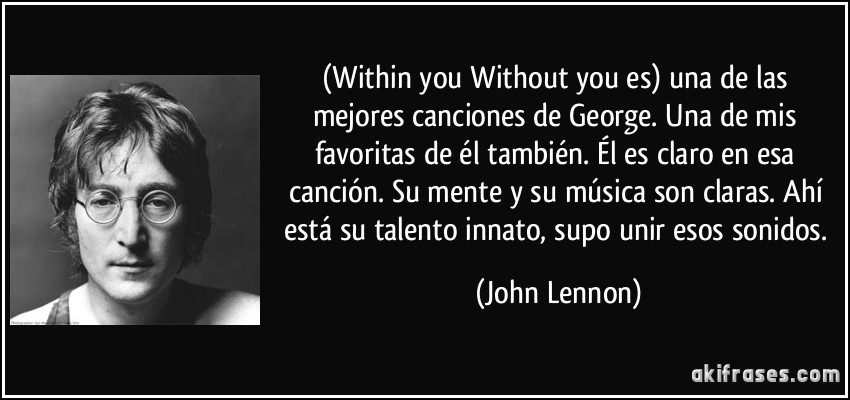(Within you Without you es) una de las mejores canciones de George. Una de mis favoritas de él también. Él es claro en esa canción. Su mente y su música son claras. Ahí está su talento innato, supo unir esos sonidos. (John Lennon)
