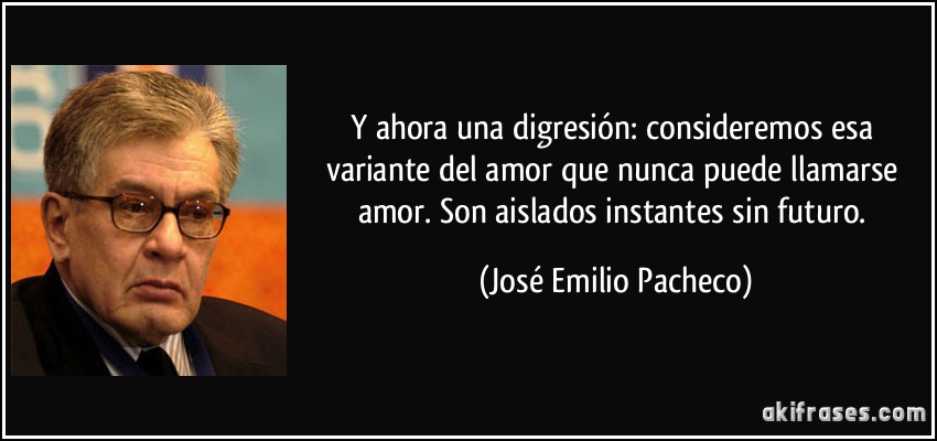 Y ahora una digresión: consideremos esa variante del amor que nunca puede llamarse amor. Son aislados instantes sin futuro. (José Emilio Pacheco)