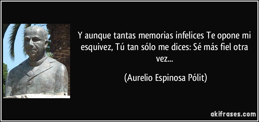 Y aunque tantas memorias infelices Te opone mi esquivez, Tú tan sólo me dices: Sé más fiel otra vez... (Aurelio Espinosa Pólit)