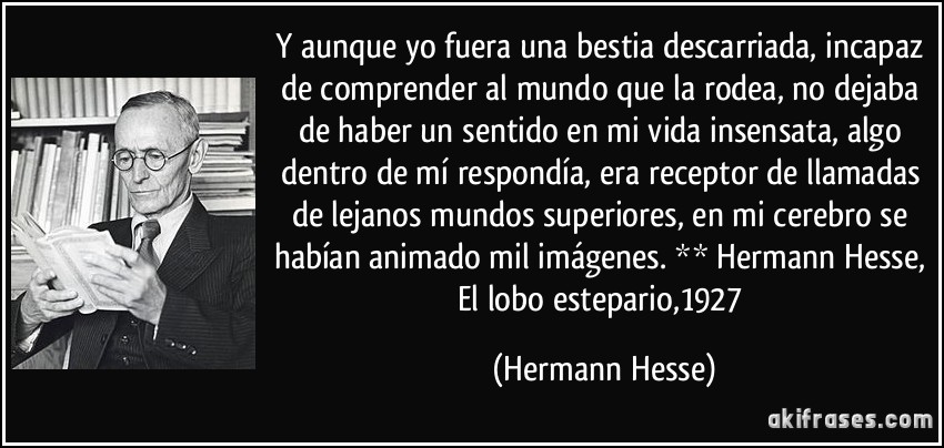 Y aunque yo fuera una bestia descarriada, incapaz de comprender al mundo que la rodea, no dejaba de haber un sentido en mi vida insensata, algo dentro de mí respondía, era receptor de llamadas de lejanos mundos superiores, en mi cerebro se habían animado mil imágenes. ** Hermann Hesse, El lobo estepario,1927 (Hermann Hesse)