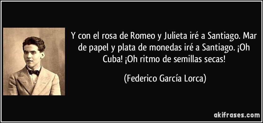 Y con el rosa de Romeo y Julieta iré a Santiago. Mar de papel y plata de monedas iré a Santiago. ¡Oh Cuba! ¡Oh ritmo de semillas secas! (Federico García Lorca)