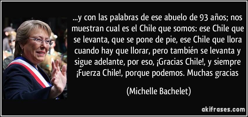 ...y con las palabras de ese abuelo de 93 años; nos muestran cual es el Chile que somos: ese Chile que se levanta, que se pone de pie, ese Chile que llora cuando hay que llorar, pero también se levanta y sigue adelante, por eso, ¡Gracias Chile!, y siempre ¡Fuerza Chile!, porque podemos. Muchas gracias (Michelle Bachelet)