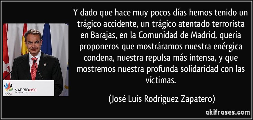 Y dado que hace muy pocos días hemos tenido un trágico accidente, un trágico atentado terrorista en Barajas, en la Comunidad de Madrid, quería proponeros que mostráramos nuestra enérgica condena, nuestra repulsa más intensa, y que mostremos nuestra profunda solidaridad con las víctimas. (José Luis Rodríguez Zapatero)