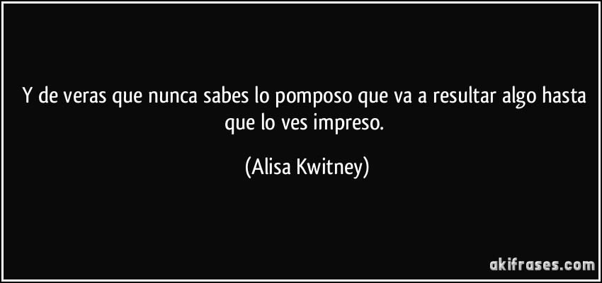 Y de veras que nunca sabes lo pomposo que va a resultar algo hasta que lo ves impreso. (Alisa Kwitney)