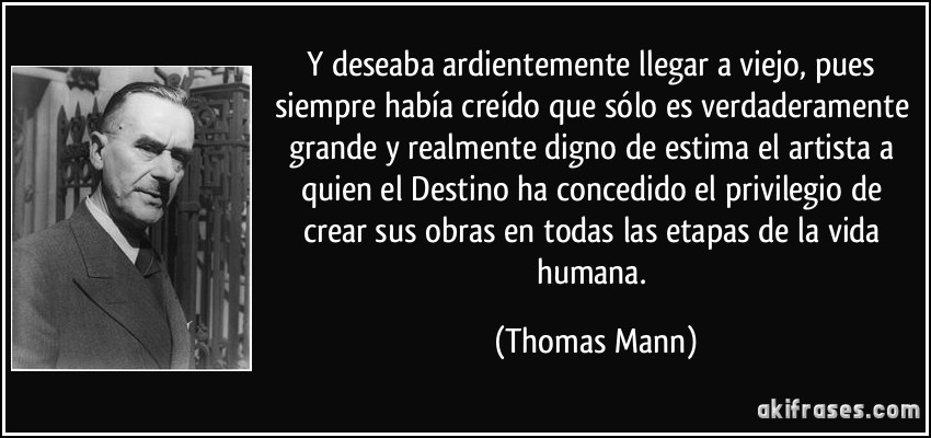 Y deseaba ardientemente llegar a viejo, pues siempre había creído que sólo es verdaderamente grande y realmente digno de estima el artista a quien el Destino ha concedido el privilegio de crear sus obras en todas las etapas de la vida humana. (Thomas Mann)