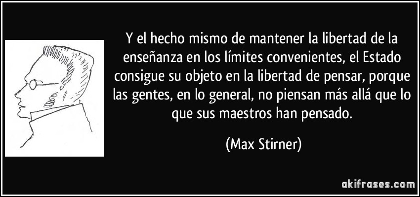 Y el hecho mismo de mantener la libertad de la enseñanza en los límites convenientes, el Estado consigue su objeto en la libertad de pensar, porque las gentes, en lo general, no piensan más allá que lo que sus maestros han pensado. (Max Stirner)