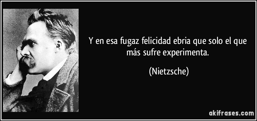 Y en esa fugaz felicidad ebria que solo el que más sufre experimenta. (Nietzsche)