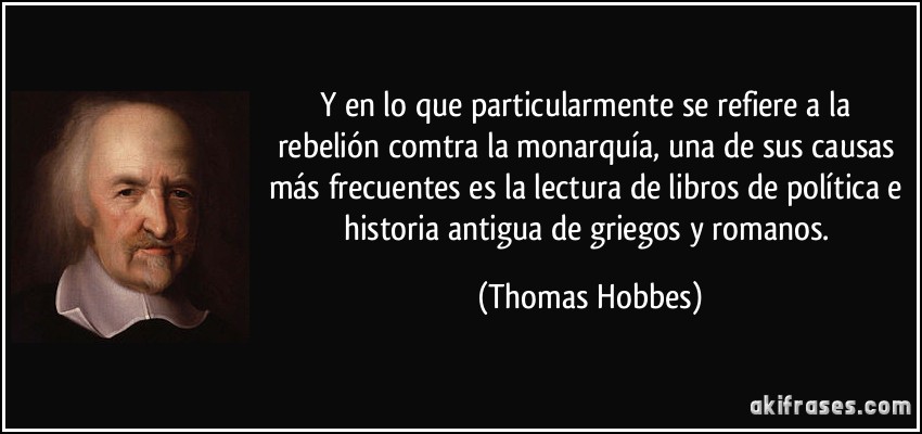 Y en lo que particularmente se refiere a la rebelión comtra la monarquía, una de sus causas más frecuentes es la lectura de libros de política e historia antigua de griegos y romanos. (Thomas Hobbes)