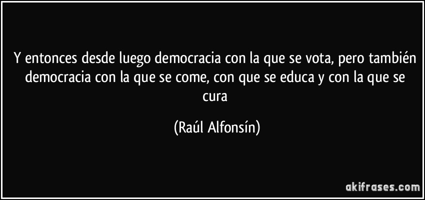 Y entonces desde luego democracia con la que se vota, pero también democracia con la que se come, con que se educa y con la que se cura (Raúl Alfonsín)