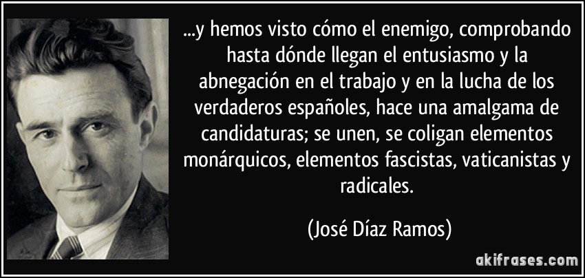 ...y hemos visto cómo el enemigo, comprobando hasta dónde llegan el entusiasmo y la abnegación en el trabajo y en la lucha de los verdaderos españoles, hace una amalgama de candidaturas; se unen, se coligan elementos monárquicos, elementos fascistas, vaticanistas y radicales. (José Díaz Ramos)