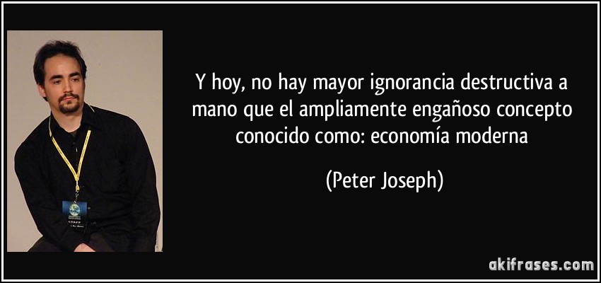 Y hoy, no hay mayor ignorancia destructiva a mano que el ampliamente engañoso concepto conocido como: economía moderna (Peter Joseph)