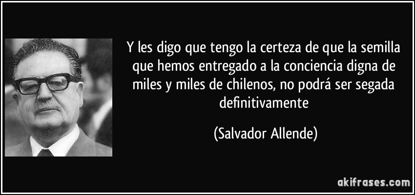 Y les digo que tengo la certeza de que la semilla que hemos entregado a la conciencia digna de miles y miles de chilenos, no podrá ser segada definitivamente (Salvador Allende)