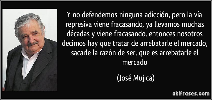 Y no defendemos ninguna adicción, pero la vía represiva viene fracasando, ya llevamos muchas décadas y viene fracasando, entonces nosotros decimos hay que tratar de arrebatarle el mercado, sacarle la razón de ser, que es arrebatarle el mercado (José Mujica)