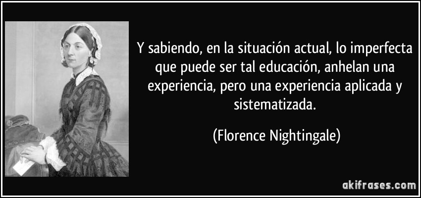 Y sabiendo, en la situación actual, lo imperfecta que puede ser tal educación, anhelan una experiencia, pero una experiencia aplicada y sistematizada. (Florence Nightingale)