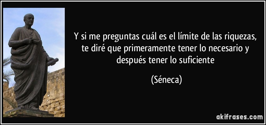 Y si me preguntas cuál es el límite de las riquezas, te diré que primeramente tener lo necesario y después tener lo suficiente (Séneca)