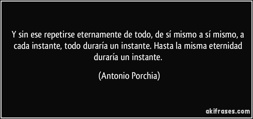 Y sin ese repetirse eternamente de todo, de sí mismo a sí mismo, a cada instante, todo duraría un instante. Hasta la misma eternidad duraría un instante. (Antonio Porchia)