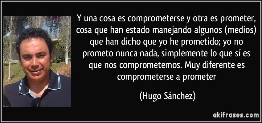 Y una cosa es comprometerse y otra es prometer, cosa que han estado manejando algunos (medios) que han dicho que yo he prometido; yo no prometo nunca nada, simplemente lo que sí es que nos comprometemos. Muy diferente es comprometerse a prometer (Hugo Sánchez)