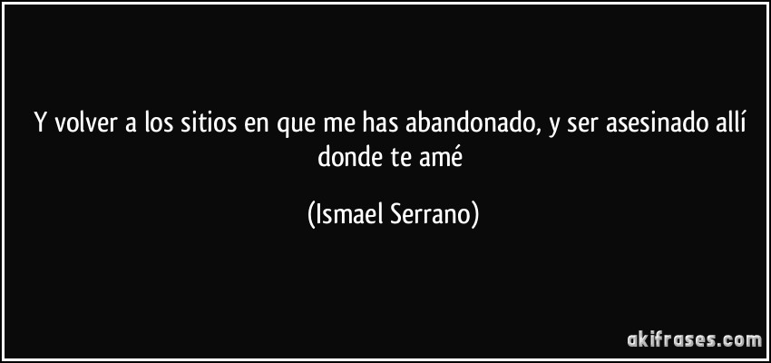 Y volver a los sitios en que me has abandonado, y ser asesinado allí donde te amé (Ismael Serrano)