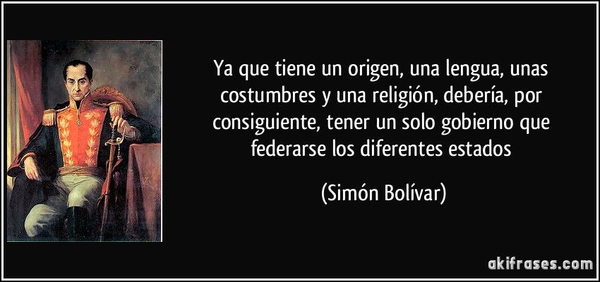 Ya que tiene un origen, una lengua, unas costumbres y una religión, debería, por consiguiente, tener un solo gobierno que federarse los diferentes estados (Simón Bolívar)