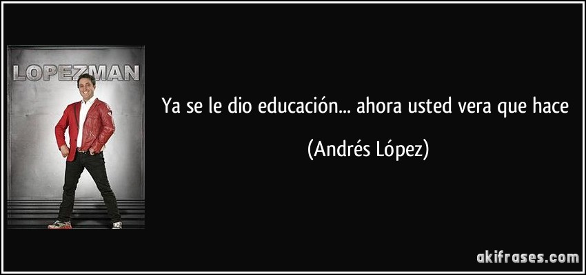 Ya se le dio educación... ahora usted vera que hace (Andrés López)