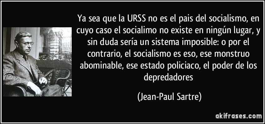Ya sea que la URSS no es el pais del socialismo, en cuyo caso el socialimo no existe en ningún lugar, y sin duda sería un sistema imposible: o por el contrario, el socialismo es eso, ese monstruo abominable, ese estado policiaco, el poder de los depredadores (Jean-Paul Sartre)