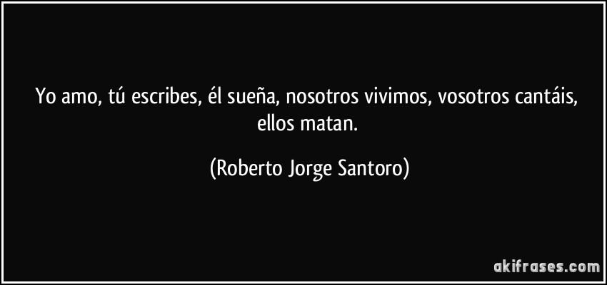 Yo amo, tú escribes, él sueña, nosotros vivimos, vosotros cantáis, ellos matan. (Roberto Jorge Santoro)
