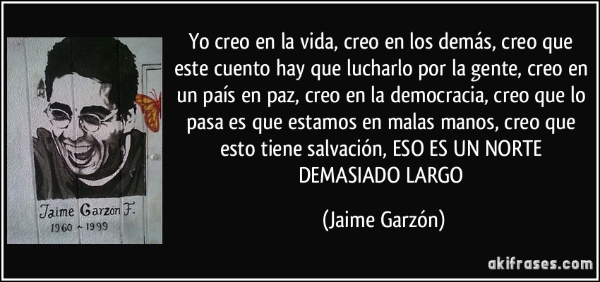 Yo creo en la vida, creo en los demás, creo que este cuento hay que lucharlo por la gente, creo en un país en paz, creo en la democracia, creo que lo pasa es que estamos en malas manos, creo que esto tiene salvación, ESO ES UN NORTE DEMASIADO LARGO (Jaime Garzón)