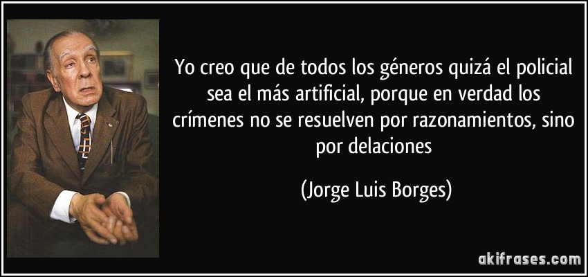 Yo creo que de todos los géneros quizá el policial sea el más artificial, porque en verdad los crímenes no se resuelven por razonamientos, sino por delaciones (Jorge Luis Borges)