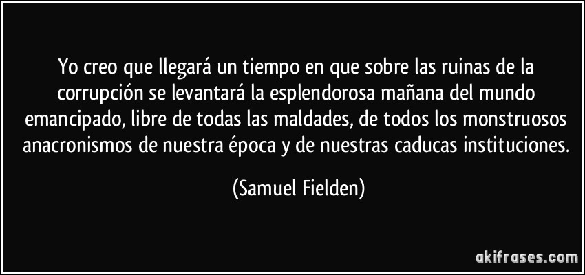 Yo creo que llegará un tiempo en que sobre las ruinas de la corrupción se levantará la esplendorosa mañana del mundo emancipado, libre de todas las maldades, de todos los monstruosos anacronismos de nuestra época y de nuestras caducas instituciones. (Samuel Fielden)