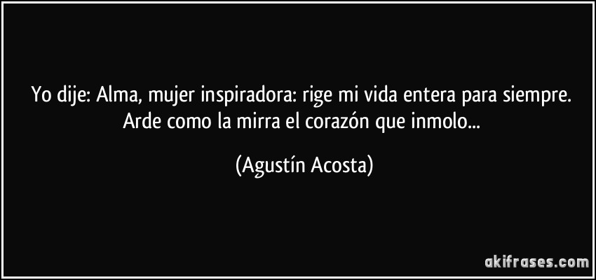 Yo dije: Alma, mujer inspiradora: rige mi vida entera para siempre. Arde como la mirra el corazón que inmolo... (Agustín Acosta)