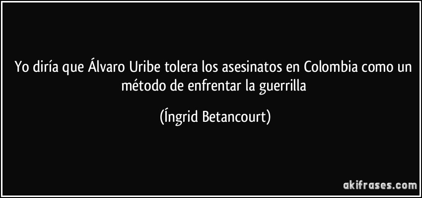 Yo diría que Álvaro Uribe tolera los asesinatos en Colombia como un método de enfrentar la guerrilla (Íngrid Betancourt)