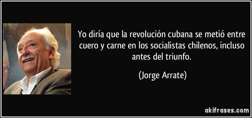 Yo diría que la revolución cubana se metió entre cuero y carne en los socialistas chilenos, incluso antes del triunfo. (Jorge Arrate)