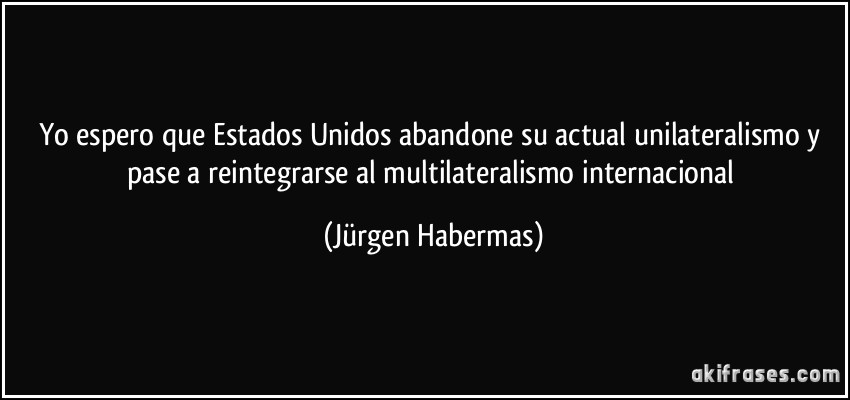 Yo espero que Estados Unidos abandone su actual unilateralismo y pase a reintegrarse al multilateralismo internacional (Jürgen Habermas)