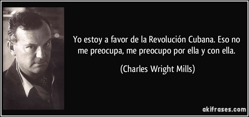 Yo estoy a favor de la Revolución Cubana. Eso no me preocupa, me preocupo por ella y con ella. (Charles Wright Mills)