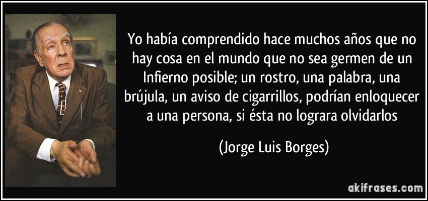 Yo había comprendido hace muchos años que no hay cosa en el mundo que no sea germen de un Infierno posible; un rostro, una palabra, una brújula, un aviso de cigarrillos, podrían enloquecer a una persona, si ésta no lograra olvidarlos (Jorge Luis Borges)