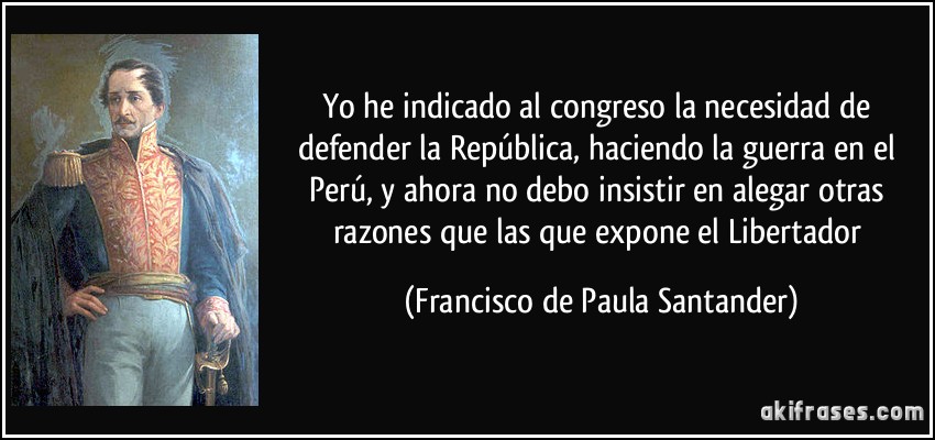 Yo he indicado al congreso la necesidad de defender la República, haciendo la guerra en el Perú, y ahora no debo insistir en alegar otras razones que las que expone el Libertador (Francisco de Paula Santander)