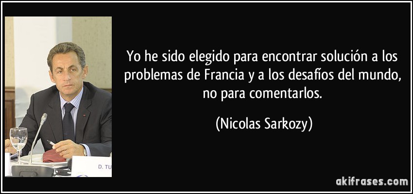 Yo he sido elegido para encontrar solución a los problemas de Francia y a los desafíos del mundo, no para comentarlos. (Nicolas Sarkozy)