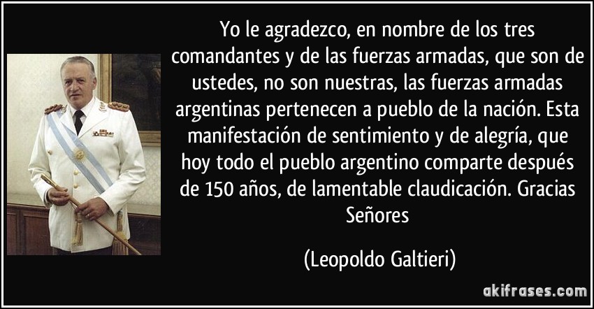 Yo le agradezco, en nombre de los tres comandantes y de las fuerzas armadas, que son de ustedes, no son nuestras, las fuerzas armadas argentinas pertenecen a pueblo de la nación. Esta manifestación de sentimiento y de alegría, que hoy todo el pueblo argentino comparte después de 150 años, de lamentable claudicación. Gracias Señores (Leopoldo Galtieri)