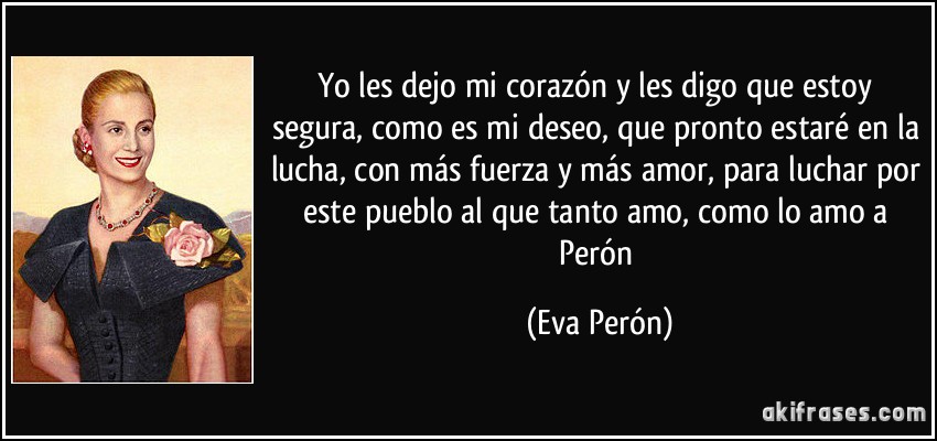 Yo les dejo mi corazón y les digo que estoy segura, como es mi deseo, que pronto estaré en la lucha, con más fuerza y más amor, para luchar por este pueblo al que tanto amo, como lo amo a Perón (Eva Perón)