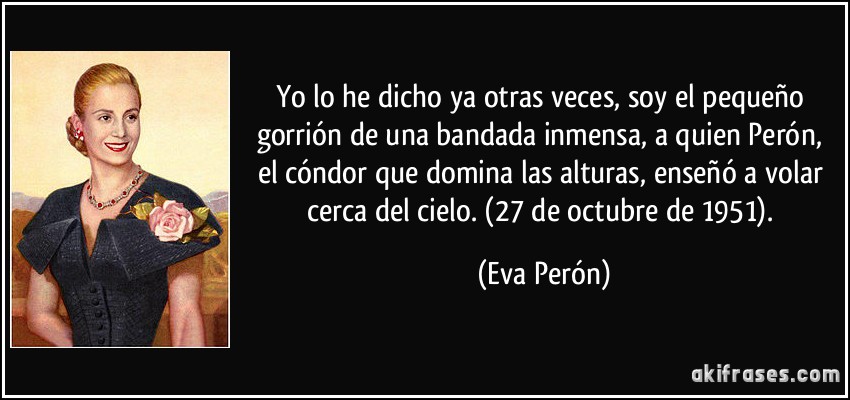 Yo lo he dicho ya otras veces, soy el pequeño gorrión de una bandada inmensa, a quien Perón, el cóndor que domina las alturas, enseñó a volar cerca del cielo. (27 de octubre de 1951). (Eva Perón)