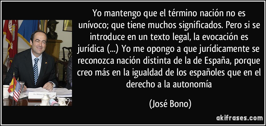 Yo mantengo que el término nación no es unívoco; que tiene muchos significados. Pero si se introduce en un texto legal, la evocación es jurídica (...) Yo me opongo a que jurídicamente se reconozca nación distinta de la de España, porque creo más en la igualdad de los españoles que en el derecho a la autonomía (José Bono)