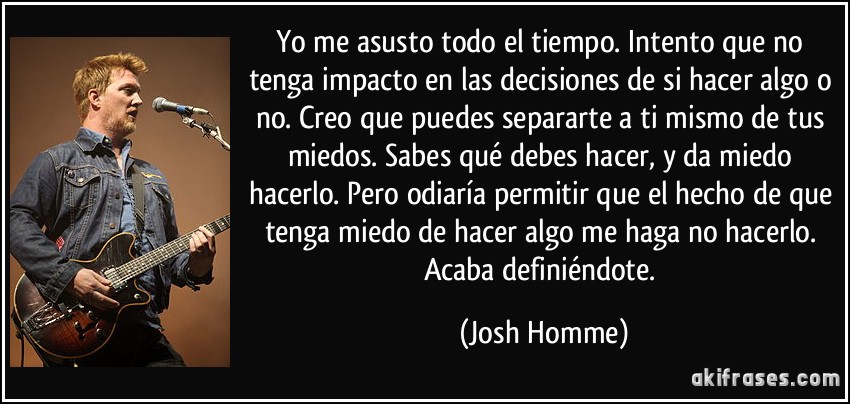 Yo me asusto todo el tiempo. Intento que no tenga impacto en las decisiones de si hacer algo o no. Creo que puedes separarte a ti mismo de tus miedos. Sabes qué debes hacer, y da miedo hacerlo. Pero odiaría permitir que el hecho de que tenga miedo de hacer algo me haga no hacerlo. Acaba definiéndote. (Josh Homme)