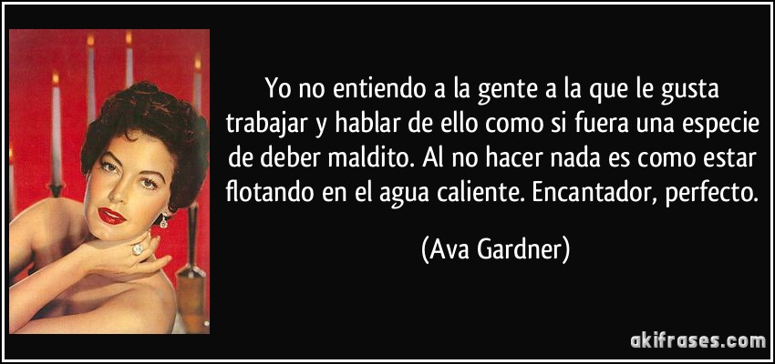 Yo no entiendo a la gente a la que le gusta trabajar y hablar de ello como si fuera una especie de deber maldito. Al no hacer nada es como estar flotando en el agua caliente. Encantador, perfecto. (Ava Gardner)