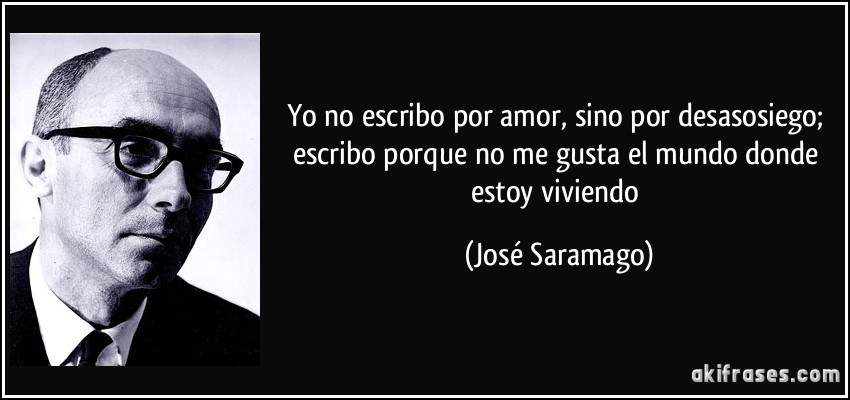 Yo no escribo por amor, sino por desasosiego; escribo porque no me gusta el mundo donde estoy viviendo (José Saramago)