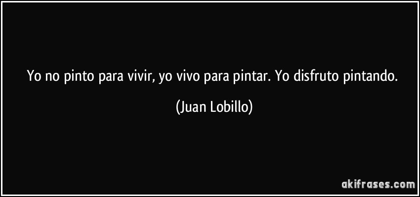 Yo no pinto para vivir, yo vivo para pintar. Yo disfruto pintando. (Juan Lobillo)